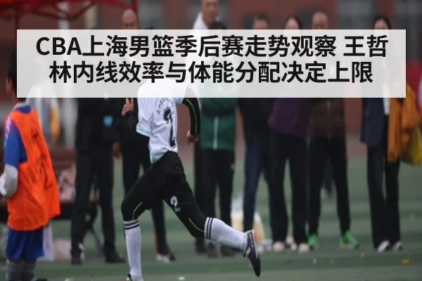 CBA上海男篮季后赛走势观察 王哲林内线效率与体能分配决定上限